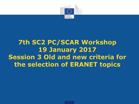 7th SC2 PC/SCAR Workshop 19 January 2017 Session 3 Old and new criteria for the selection of ERANET topics.