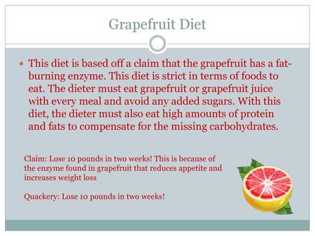 Grapefruit Diet This diet is based off a claim that the grapefruit has a fat-burning enzyme. This diet is strict in terms of foods to eat. The dieter must.