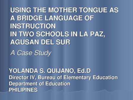 USING THE MOTHER TONGUE AS A BRIDGE LANGUAGE OF INSTRUCTION IN TWO SCHOOLS IN LA PAZ, AGUSAN DEL SUR A Case Study YOLANDA S. QUIJANO, Ed.D Director.