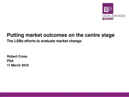 Putting market outcomes on the centre stage The LSBs efforts to evaluate market change Robert Cross PSA 11 March 2016.