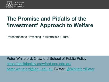 The Promise and Pitfalls of the ‘Investment’ Approach to Welfare Presentation to “Investing in Australia’s Future”, Peter Whiteford, Crawford School of.