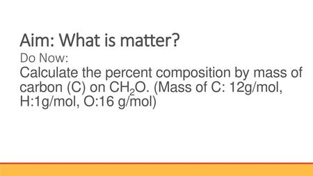 Aim: What is matter? Do Now: Calculate the percent composition by mass of carbon (C) on CH2O. (Mass of C: 12g/mol, H:1g/mol, O:16 g/mol)