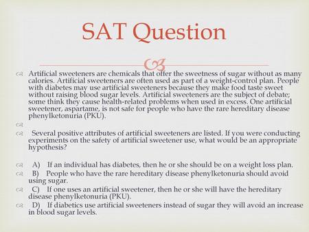 SAT Question Artificial sweeteners are chemicals that offer the sweetness of sugar without as many calories. Artificial sweeteners are often used as part.