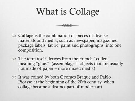 What is Collage Collage is the combination of pieces of diverse materials and media, such as newspaper, magazines, package labels, fabric, paint and.