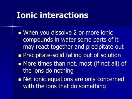 Ionic interactions When you dissolve 2 or more ionic compounds in water some parts of it may react together and precipitate out Precipitate-solid falling.