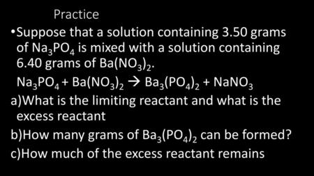 Practice Suppose that a solution containing 3.50 grams of Na3PO4 is mixed with a solution containing 6.40 grams of Ba(NO3)2. Na3PO4 + Ba(NO3)2  Ba3(PO4)2.