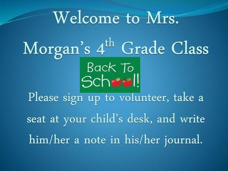 Welcome to Mrs. Morgan’s 4th Grade Class Please sign up to volunteer, take a seat at your child’s desk, and write him/her a note in his/her journal.