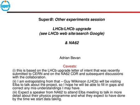 SuperB: Other experiments session LHCb/LHCb upgrade (see LHCb web site/search Google) & NA62 Adrian Bevan Caveats: (i) this is based on the LHCb upgrade.