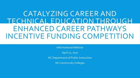 Catalyzing Career and Technical Education Through Enhanced Career Pathways Incentive Funding Competition Informational Webinar April 21, 2017 NC Department.