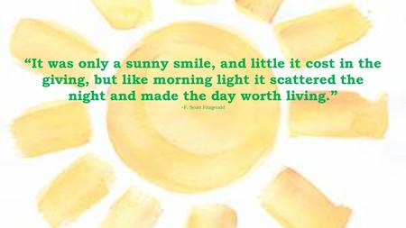 “It was only a sunny smile, and little it cost in the giving, but like morning light it scattered the night and made the day worth living.” ~F. Scott Fitzgerald.