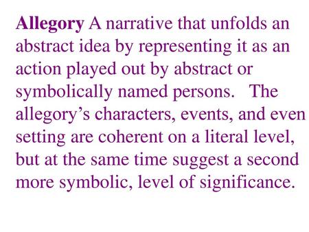 Allegory A narrative that unfolds an abstract idea by representing it as an action played out by abstract or symbolically named persons. The allegory’s.