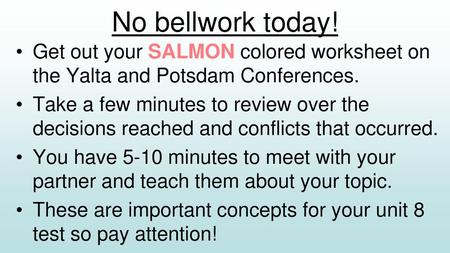 No bellwork today! Get out your SALMON colored worksheet on the Yalta and Potsdam Conferences. Take a few minutes to review over the decisions reached.