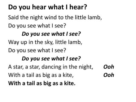 Do you hear what I hear? Said the night wind to the little lamb, Do you see what I see? Way up in the sky, little lamb, A star, a star, dancing in the.