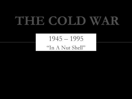 THE COLD WAR 1945 – 1995 “In A Nut Shell”.