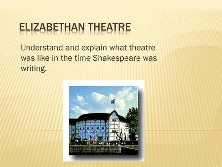 Elizabethan Theatre Understand and explain what theatre was like in the time Shakespeare was writing.