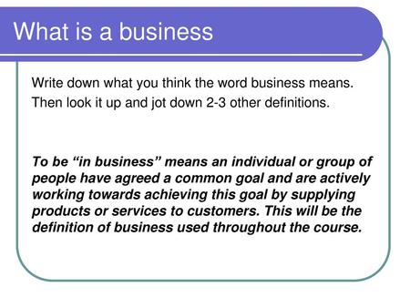 What is a business Write down what you think the word business means. Then look it up and jot down 2-3 other definitions. To be “in business” means an.