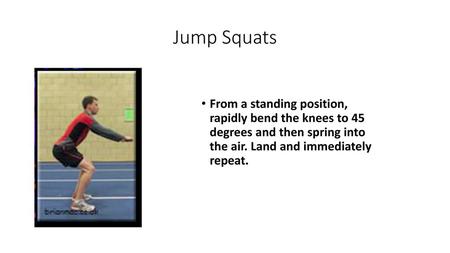 Jump Squats From a standing position, rapidly bend the knees to 45 degrees and then spring into the air. Land and immediately repeat.