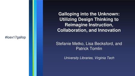 Galloping into the Unknown: Utilizing Design Thinking to Reimagine Instruction, Collaboration, and Innovation #loex17gallop Stefanie Metko, Lisa Becksford,