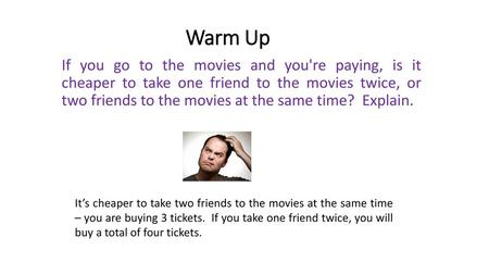 Warm Up If you go to the movies and you're paying, is it cheaper to take one friend to the movies twice, or two friends to the movies at the same time?