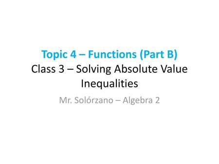 Topic 4 – Functions (Part B) Class 3 – Solving Absolute Value Inequalities Mr. Solórzano – Algebra 2.