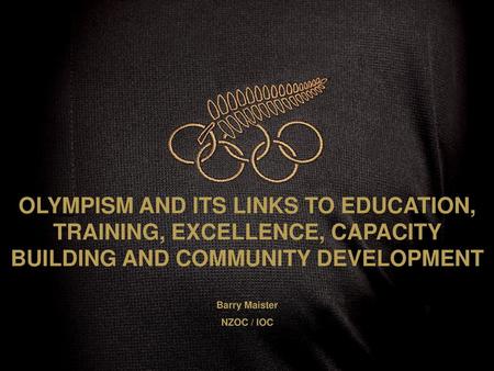 OLYMPISM AND ITS LINKS TO EDUCATION, TRAINING, EXCELLENCE, CAPACITY BUILDING AND COMMUNITY DEVELOPMENT Barry Maister NZOC / IOC.