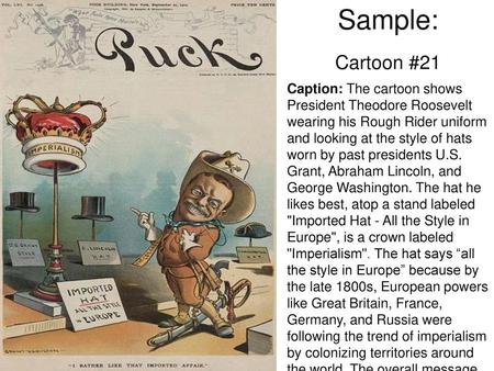 Sample: Cartoon #21 Caption: The cartoon shows President Theodore Roosevelt wearing his Rough Rider uniform and looking at the style of hats worn by past.