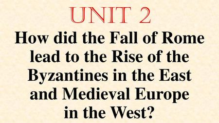 Unit 2 How did the Fall of Rome lead to the Rise of the Byzantines in the East and Medieval Europe in the West?