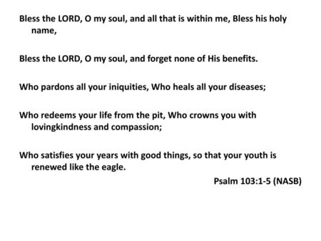 Bless the LORD, O my soul, and all that is within me, Bless his holy name, Bless the LORD, O my soul, and forget none of His benefits. Who pardons all.