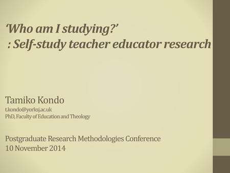 ‘Who am I studying?’ : Self-study teacher educator research Tamiko Kondo t.kondo@yorksj.ac.uk PhD, Faculty of Education and Theology Postgraduate.