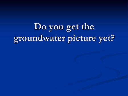 Do you get the groundwater picture yet?