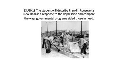 SSUSH18 The student will describe Franklin Roosevelt’s New Deal as a response to the depression and compare the ways governmental programs aided those.