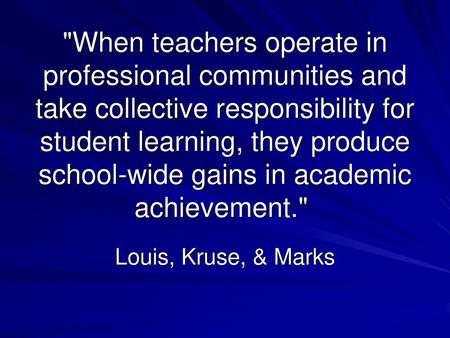 When teachers operate in professional communities and take collective responsibility for student learning, they produce school-wide gains in academic.