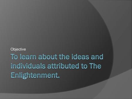 Objective To learn about the ideas and individuals attributed to The Enlightenment.