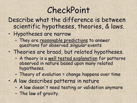 CheckPoint Describe what the difference is between scientific hypotheses, theories, & laws. Hypotheses are narrow They are reasonable predictions to answer.