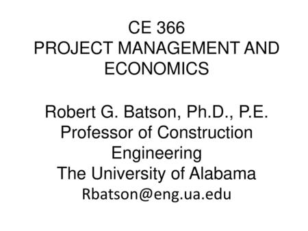 CE 366 PROJECT MANAGEMENT AND ECONOMICS Robert G. Batson, Ph.D., P.E. Professor of Construction Engineering The University of Alabama Rbatson@eng.ua.edu.