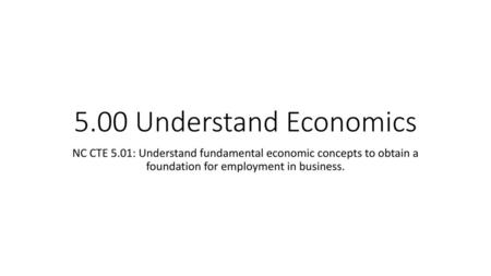 5.00 Understand Economics NC CTE 5.01: Understand fundamental economic concepts to obtain a foundation for employment in business.