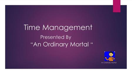 Time Management Presented By “An Ordinary Mortal “