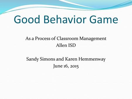 Good Behavior Game As a Process of Classroom Management Allen ISD Sandy Simons and Karen Hemmenway June 16, 2015.