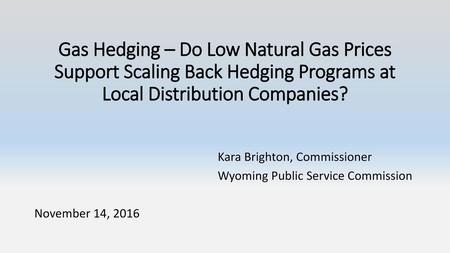 Gas Hedging – Do Low Natural Gas Prices Support Scaling Back Hedging Programs at Local Distribution Companies? Kara Brighton, Commissioner Wyoming Public.