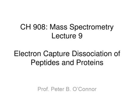 CH 908: Mass Spectrometry Lecture 9 Electron Capture Dissociation of Peptides and Proteins Prof. Peter B. O’Connor.