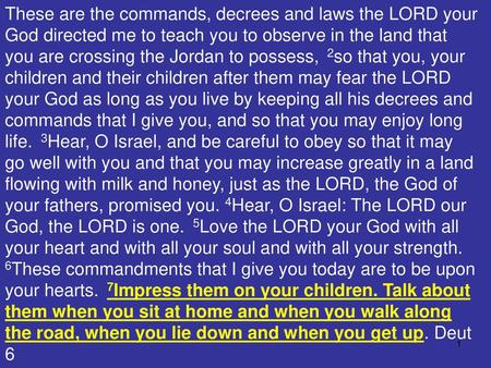 These are the commands, decrees and laws the LORD your God directed me to teach you to observe in the land that you are crossing the Jordan to possess,