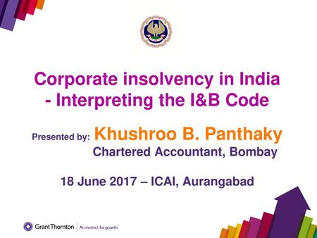 Corporate insolvency in India - Interpreting the I&B Code Presented by: Khushroo B. Panthaky 	 Chartered Accountant, Bombay 18 June 2017 –