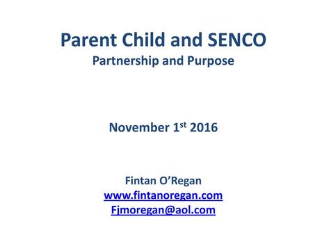 Parent Child and SENCO Partnership and Purpose November 1st 2016 Fintan O’Regan www.fintanoregan.com Fjmoregan@aol.com.