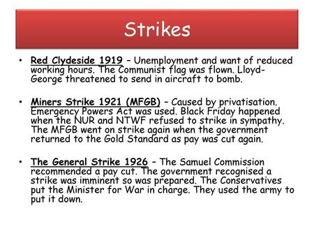 Strikes Red Clydeside 1919 – Unemployment and want of reduced working hours. The Communist flag was flown. Lloyd-George threatened to send in aircraft.