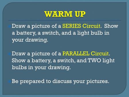 WARM UP Draw a picture of a SERIES Circuit. Show a battery, a switch, and a light bulb in your drawing. Draw a picture of a PARALLEL Circuit. Show a battery,