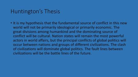 Huntington’s Thesis It is my hypothesis that the fundamental source of conflict in this new world will not be primarily ideological or primarily economic.