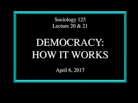 Sociology 125 Lecture 20 & 21 DEMOCRACY: HOW IT WORKS April 6, 2017.