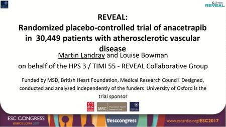 REVEAL: Randomized placebo-controlled trial of anacetrapib in 30,449 patients with atherosclerotic vascular disease Martin Landray and Louise Bowman on.