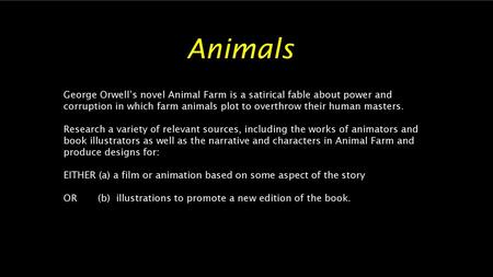 Animals George Orwell’s novel Animal Farm is a satirical fable about power and corruption in which farm animals plot to overthrow their human masters.