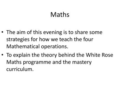 Maths The aim of this evening is to share some strategies for how we teach the four Mathematical operations. To explain the theory behind the White Rose.